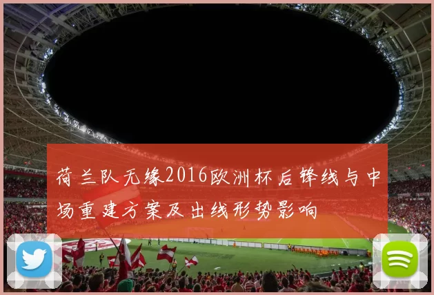 荷兰队无缘2016欧洲杯后锋线与中场重建方案及出线形势影响