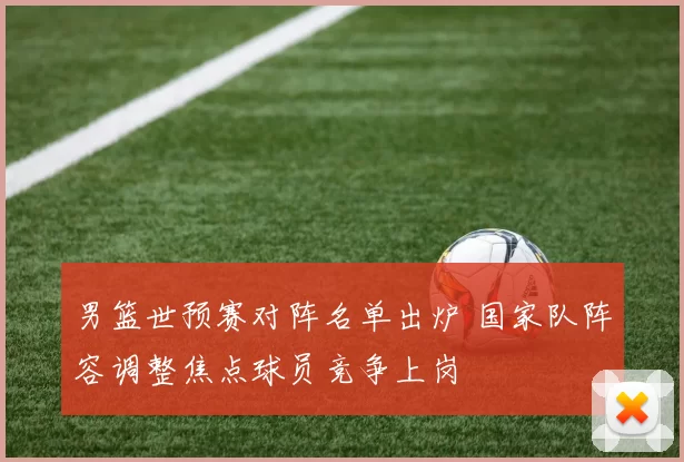 男篮世预赛对阵名单出炉 国家队阵容调整焦点球员竞争上岗