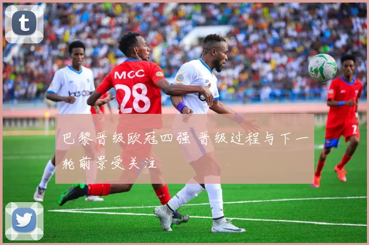 巴黎晋级欧冠四强 晋级过程与下一轮前景受关注