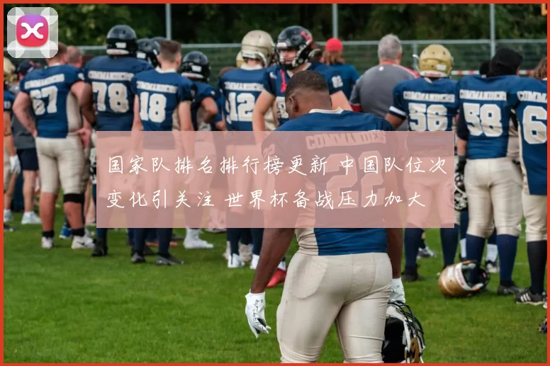 国家队排名排行榜更新 中国队位次变化引关注 世界杯备战压力加大