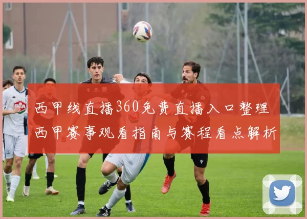 西甲线直播360免费直播入口整理 西甲赛事观看指南与赛程看点解析
