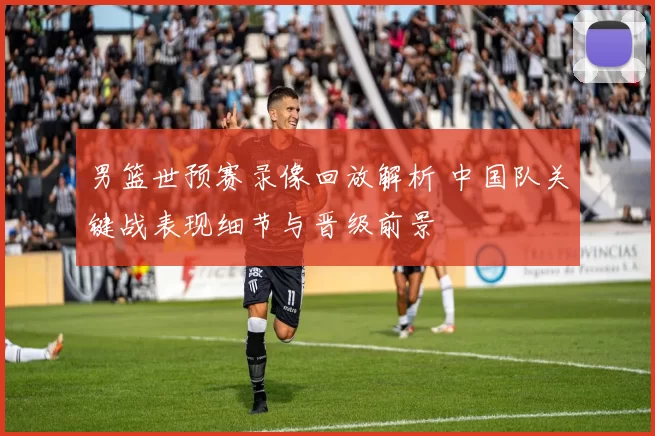 男篮世预赛录像回放解析 中国队关键战表现细节与晋级前景