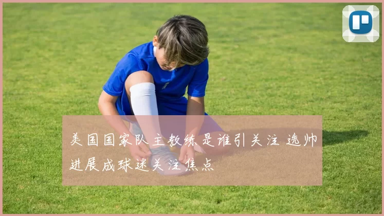 美国国家队主教练是谁引关注 选帅进展成球迷关注焦点