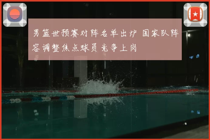 男篮世预赛对阵名单出炉 国家队阵容调整焦点球员竞争上岗
