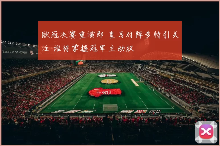 欧冠决赛重演即 皇马对阵多特引关注 谁将掌握冠军主动权