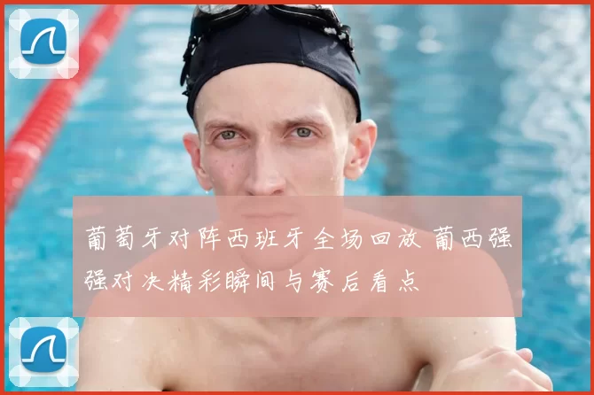 葡萄牙对阵西班牙全场回放 葡西强强对决精彩瞬间与赛后看点