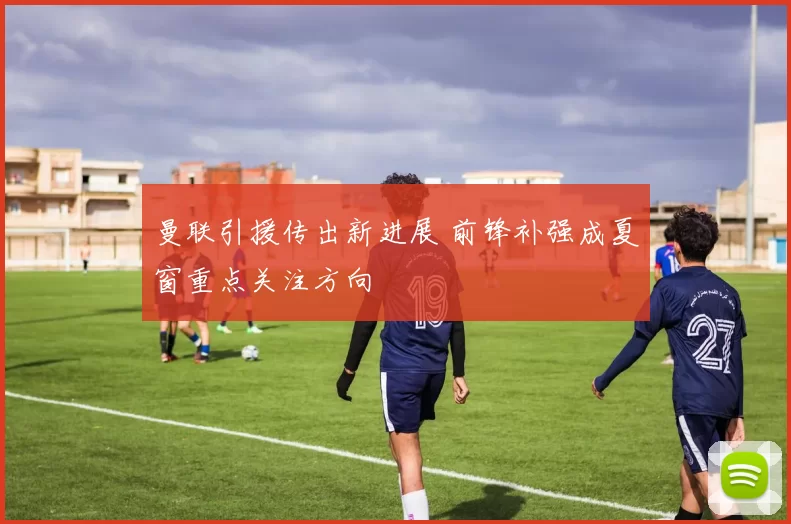 曼联引援传出新进展 前锋补强成夏窗重点关注方向