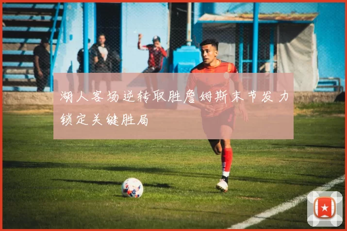 湖人客场逆转取胜詹姆斯末节发力锁定关键胜局