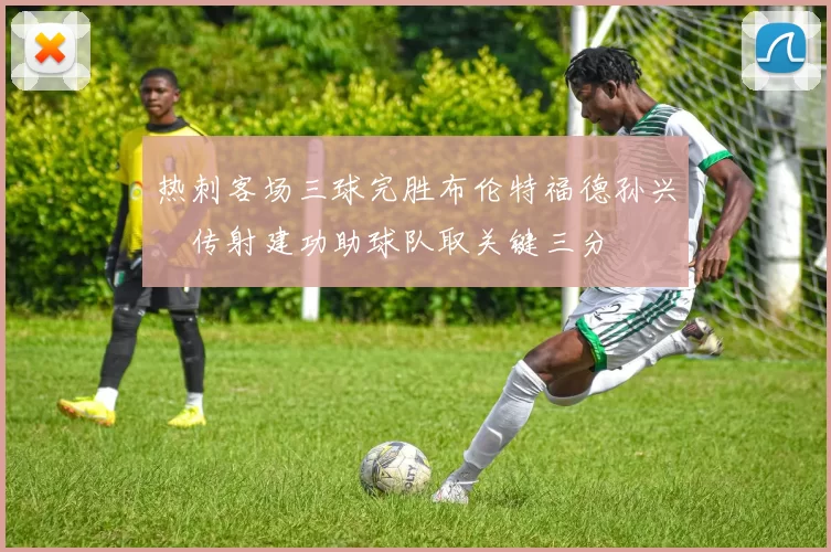 热刺客场三球完胜布伦特福德孙兴慜传射建功助球队取关键三分