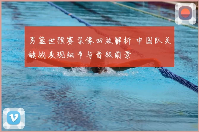 男篮世预赛录像回放解析 中国队关键战表现细节与晋级前景
