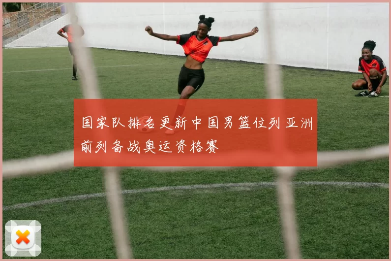 国家队排名更新中国男篮位列亚洲前列备战奥运资格赛
