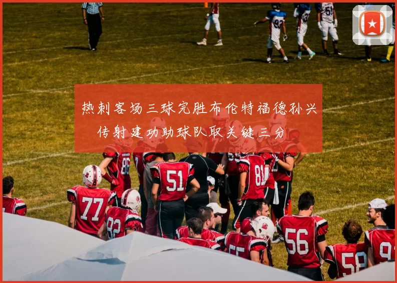 热刺客场三球完胜布伦特福德孙兴慜传射建功助球队取关键三分