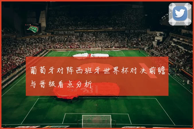 葡萄牙对阵西班牙世界杯对决前瞻与晋级看点分析
