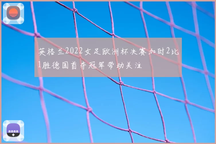 英格兰2022女足欧洲杯决赛加时2比1胜德国首夺冠军带动关注