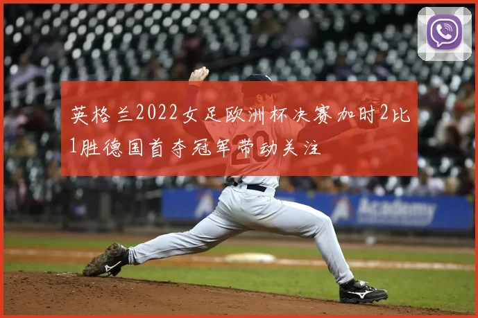 英格兰2022女足欧洲杯决赛加时2比1胜德国首夺冠军带动关注