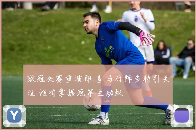 欧冠决赛重演即 皇马对阵多特引关注 谁将掌握冠军主动权