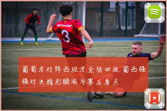 葡萄牙对阵西班牙全场回放 葡西强强对决精彩瞬间与赛后看点